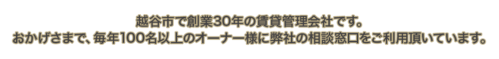 越谷市で創業30年の賃貸管理会社です。おかげさまで、毎年100名以上のオーナー様に弊社の相談窓口をご利用頂いています。