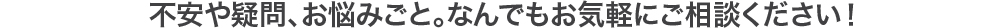 不安や疑問、お悩みごと。なんでもお気軽にご相談ください！