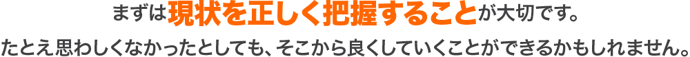 まずは現状を正しく把握することが大切です。たとえ思わしくなかったとしても、そこから良くしていくことができるかもしれません。