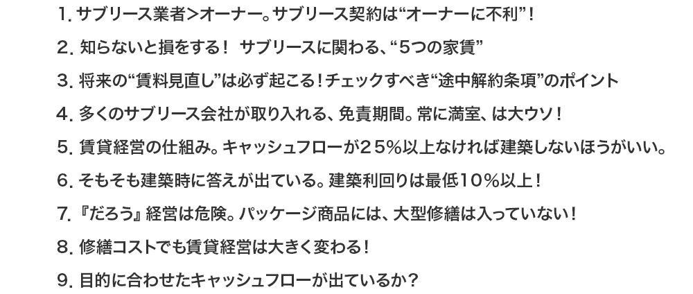 
			１．サブリース業者＞オーナー。サブリース契約は“オーナーに不利”！
			２．知らないと損をする！サブリースに関わる、“５つの家賃”
			３．将来の“賃料見直し”は必ず起こる！チェックすべき“途中解約条項”のポイント
			４．多くのサブリース会社が取り入れる、免責期間。常に満室、は大ウソ！
			５．賃貸経営の仕組み。キャッシュフローが２５％以上なければ建築しないほうがいい。
			６．そもそも建築時に答えが出ている。建築利回りは最低１０％以上！
			７．『だろう』経営は危険。パッケージ商品には、大型修繕は入っていない！
			８．修繕コストでも賃貸経営は大きく変わる！
			９．目的に合わせたキャッシュフローが出ているか？