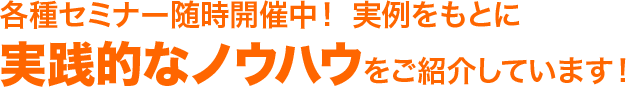 各種セミナー随時開催中！ 実例をもとに実践的なノウハウをご紹介しています！